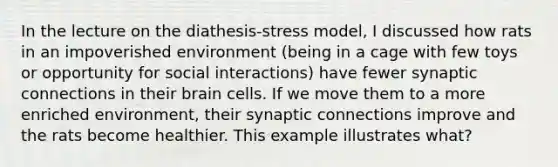 In the lecture on the diathesis-stress model, I discussed how rats in an impoverished environment (being in a cage with few toys or opportunity for social interactions) have fewer synaptic connections in their brain cells. If we move them to a more enriched environment, their synaptic connections improve and the rats become healthier. This example illustrates what?