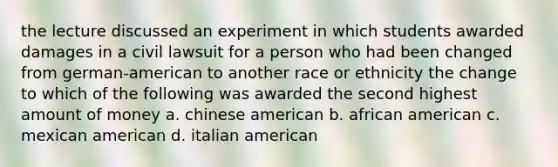 the lecture discussed an experiment in which students awarded damages in a civil lawsuit for a person who had been changed from german-american to another race or ethnicity the change to which of the following was awarded the second highest amount of money a. chinese american b. african american c. mexican american d. italian american