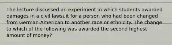 The lecture discussed an experiment in which students awarded damages in a civil lawsuit for a person who had been changed from German-American to another race or ethnicity. The change to which of the following was awarded the second highest amount of money?