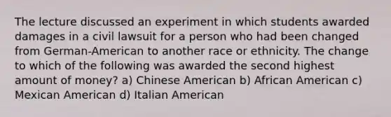 The lecture discussed an experiment in which students awarded damages in a civil lawsuit for a person who had been changed from German-American to another race or ethnicity. The change to which of the following was awarded the second highest amount of money? a) Chinese American b) African American c) Mexican American d) Italian American