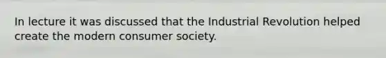 In lecture it was discussed that the Industrial Revolution helped create the modern consumer society.