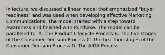 In​ lecture, we discussed a linear model that emphasized​ "buyer readiness" and was used when developing effective Marketing Communications. The model started with a step toward Awareness and finished with Purchase. The model can be paralleled​ to: A. The Product Lifecycle Process B. The five stages of the Consumer Decision Process C. The first four stages of the Consumer Decision Process D. The AIDA Process