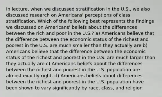 In lecture, when we discussed stratification in the U.S., we also discussed research on Americans' perceptions of class stratification. Which of the following best represents the findings we discussed on Americans' beliefs about the differences between the rich and poor in the U.S.? a) Americans believe that the difference between the economic status of the richest and poorest in the U.S. are much smaller than they actually are b) Americans believe that the difference between the economic status of the richest and poorest in the U.S. are much larger than they actually are c) Americans beliefs about the differences between the richest and poorest in the U.S. population are almost exactly right. d) Americans beliefs about differences between the richest and poorest in the U.S. population have been shown to vary significantly by race, class, and religion