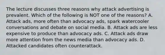 The lecture discusses three reasons why attack advertising is prevalent. Which of the following is NOT one of the reasons? A. Attack ads, more often than advocacy ads, spark watercooler conversations and debate on social media. B. Attack ads are less expensive to produce than advocacy ads. C. Attack ads draw more attention from the news media than advocacy ads. D. Attacked candidates often counterattack.