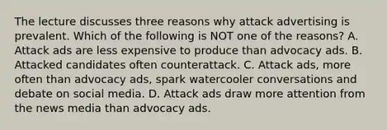 The lecture discusses three reasons why attack advertising is prevalent. Which of the following is NOT one of the reasons? A. Attack ads are less expensive to produce than advocacy ads. B. Attacked candidates often counterattack. C. Attack ads, more often than advocacy ads, spark watercooler conversations and debate on social media. D. Attack ads draw more attention from the news media than advocacy ads.