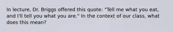 In lecture, Dr. Briggs offered this quote: "Tell me what you eat, and I'll tell you what you are." In the context of our class, what does this mean?