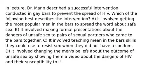 In lecture, Dr. Mann described a successful intervention conducted in gay bars to prevent the spread of HIV. Which of the following best describes the intervention? A) It involved getting the most popular men in the bars to spread the word about safe sex. B) It involved making formal presentations about the dangers of unsafe sex to pairs of sexual partners who came to the bars together. C) It involved teaching mean in the bars skills they could use to resist sex when they did not have a condom. D) It involved changing the men's beliefs about the outcome of unsafe sex by showing them a video about the dangers of HIV and their susceptibility to it.