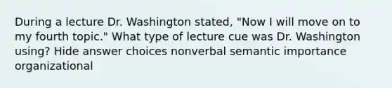 During a lecture Dr. Washington stated, "Now I will move on to my fourth topic." What type of lecture cue was Dr. Washington using? Hide answer choices nonverbal semantic importance organizational