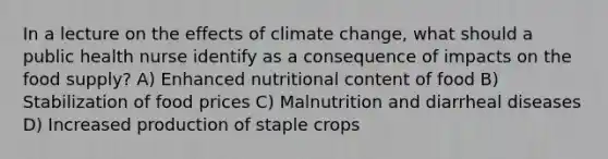 In a lecture on the effects of climate change, what should a public health nurse identify as a consequence of impacts on the food supply? A) Enhanced nutritional content of food B) Stabilization of food prices C) Malnutrition and diarrheal diseases D) Increased production of staple crops