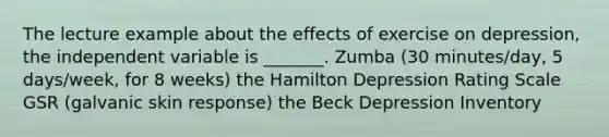 The lecture example about the effects of exercise on depression, the independent variable is _______. Zumba (30 minutes/day, 5 days/week, for 8 weeks) the Hamilton Depression Rating Scale GSR (galvanic skin response) the Beck Depression Inventory