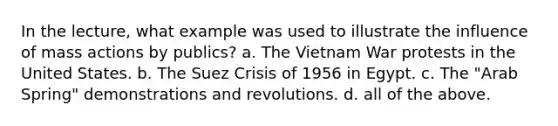 In the lecture, what example was used to illustrate the influence of mass actions by publics? a. The Vietnam War protests in the United States. b. The Suez Crisis of 1956 in Egypt. c. The "Arab Spring" demonstrations and revolutions. d. all of the above.