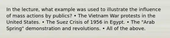 In the lecture, what example was used to illustrate the influence of mass actions by publics? • The Vietnam War protests in the United States. • The Suez Crisis of 1956 in Egypt. • The "Arab Spring" demonstration and revolutions. • All of the above.