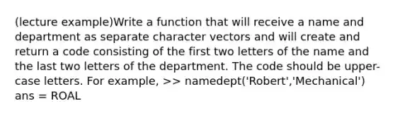 (lecture example)Write a function that will receive a name and department as separate character vectors and will create and return a code consisting of the first two letters of the name and the last two letters of the department. The code should be upper-case letters. For example, >> namedept('Robert','Mechanical') ans = ROAL