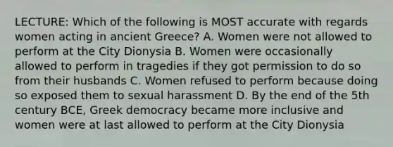 LECTURE: Which of the following is MOST accurate with regards women acting in ancient Greece? A. Women were not allowed to perform at the City Dionysia B. Women were occasionally allowed to perform in tragedies if they got permission to do so from their husbands C. Women refused to perform because doing so exposed them to sexual harassment D. By the end of the 5th century BCE, Greek democracy became more inclusive and women were at last allowed to perform at the City Dionysia