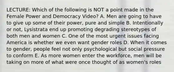 LECTURE: Which of the following is NOT a point made in the Female Power and Democracy Video? A. Men are going to have to give up some of their power, pure and simple B. Intentionally or not, Lysistrata end up promoting degrading stereotypes of both men and women C. One of the most urgent issues facing America is whether we even want <a href='https://www.questionai.com/knowledge/kFBKZBlIHQ-gender-roles' class='anchor-knowledge'>gender roles</a> D. When it comes to gender, people feel not only psychological but social pressure to conform E. As more women enter the workforce, men will be taking on more of what were once thought of as women's roles