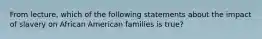 From lecture, which of the following statements about the impact of slavery on African American families is true?