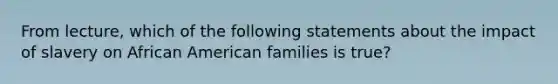 From lecture, which of the following statements about the impact of slavery on African American families is true?