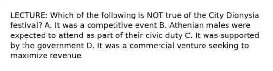 LECTURE: Which of the following is NOT true of the City Dionysia festival? A. It was a competitive event B. Athenian males were expected to attend as part of their civic duty C. It was supported by the government D. It was a commercial venture seeking to maximize revenue