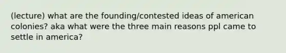 (lecture) what are the founding/contested ideas of american colonies? aka what were the three main reasons ppl came to settle in america?