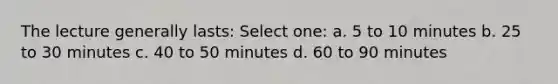 The lecture generally lasts: Select one: a. 5 to 10 minutes b. 25 to 30 minutes c. 40 to 50 minutes d. 60 to 90 minutes