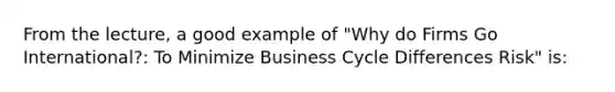 From the lecture, a good example of "Why do Firms Go International?: To Minimize Business Cycle Differences Risk" is: