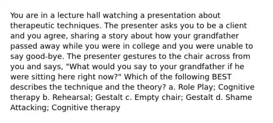 You are in a lecture hall watching a presentation about therapeutic techniques. The presenter asks you to be a client and you agree, sharing a story about how your grandfather passed away while you were in college and you were unable to say good-bye. The presenter gestures to the chair across from you and says, "What would you say to your grandfather if he were sitting here right now?" Which of the following BEST describes the technique and the theory? a. Role Play; Cognitive therapy b. Rehearsal; Gestalt c. Empty chair; Gestalt d. Shame Attacking; Cognitive therapy