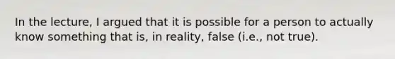 In the lecture, I argued that it is possible for a person to actually know something that is, in reality, false (i.e., not true).