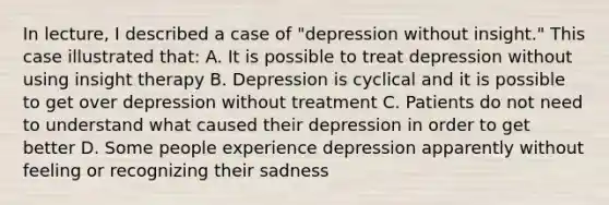 In lecture, I described a case of "depression without insight." This case illustrated that: A. It is possible to treat depression without using insight therapy B. Depression is cyclical and it is possible to get over depression without treatment C. Patients do not need to understand what caused their depression in order to get better D. Some people experience depression apparently without feeling or recognizing their sadness