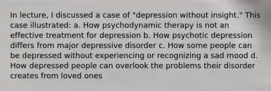 In lecture, I discussed a case of "depression without insight." This case illustrated: a. How psychodynamic therapy is not an effective treatment for depression b. How psychotic depression differs from major depressive disorder c. How some people can be depressed without experiencing or recognizing a sad mood d. How depressed people can overlook the problems their disorder creates from loved ones