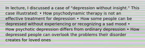 In lecture, I discussed a case of "depression without insight." This case illustrated: • How psychodynamic therapy is not an effective treatment for depression • How some people can be depressed without experiencing or recognizing a sad mood • How psychotic depression differs from ordinary depression • How depressed people can overlook the problems their disorder creates for loved ones