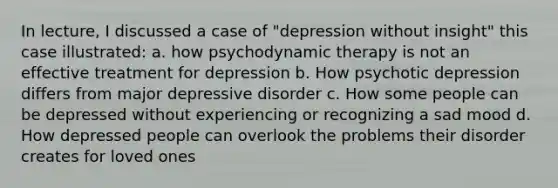 In lecture, I discussed a case of "depression without insight" this case illustrated: a. how psychodynamic therapy is not an effective treatment for depression b. How psychotic depression differs from major depressive disorder c. How some people can be depressed without experiencing or recognizing a sad mood d. How depressed people can overlook the problems their disorder creates for loved ones