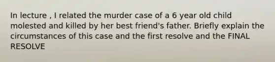 In lecture , I related the murder case of a 6 year old child molested and killed by her best friend's father. Briefly explain the circumstances of this case and the first resolve and the FINAL RESOLVE