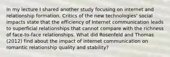 In my lecture I shared another study focusing on internet and relationship formation. Critics of the new technologies' social impacts state that the efficiency of Internet communication leads to superficial relationships that cannot compare with the richness of face-to-face relationships. What did Rosenfeld and Thomas (2012) find about the impact of internet communication on romantic relationship quality and stability?