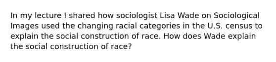 In my lecture I shared how sociologist Lisa Wade on Sociological Images used the changing racial categories in the U.S. census to explain the social construction of race. How does Wade explain the social construction of race?