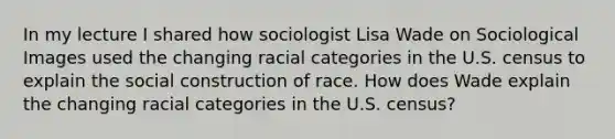 In my lecture I shared how sociologist Lisa Wade on Sociological Images used the changing racial categories in the U.S. census to explain the social construction of race. How does Wade explain the changing racial categories in the U.S. census?