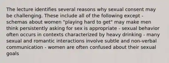 The lecture identifies several reasons why sexual consent may be challenging. These include all of the following except - schemas about women "playing hard to get" may make men think persistently asking for sex is appropriate - sexual behavior often occurs in contexts characterized by heavy drinking - many sexual and romantic interactions involve subtle and non-verbal communication - women are often confused about their sexual goals