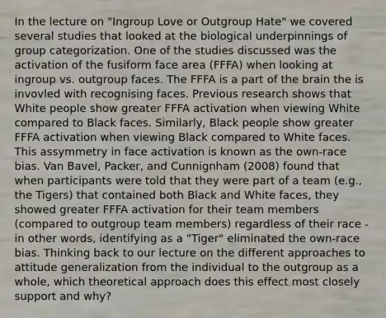 In the lecture on "Ingroup Love or Outgroup Hate" we covered several studies that looked at the biological underpinnings of group categorization. One of the studies discussed was the activation of the fusiform face area (FFFA) when looking at ingroup vs. outgroup faces. The FFFA is a part of the brain the is invovled with recognising faces. Previous research shows that White people show greater FFFA activation when viewing White compared to Black faces. Similarly, Black people show greater FFFA activation when viewing Black compared to White faces. This assymmetry in face activation is known as the own-race bias. Van Bavel, Packer, and Cunnignham (2008) found that when participants were told that they were part of a team (e.g., the Tigers) that contained both Black and White faces, they showed greater FFFA activation for their team members (compared to outgroup team members) regardless of their race - in other words, identifying as a "Tiger" eliminated the own-race bias. Thinking back to our lecture on the different approaches to attitude generalization from the individual to the outgroup as a whole, which theoretical approach does this effect most closely support and why?