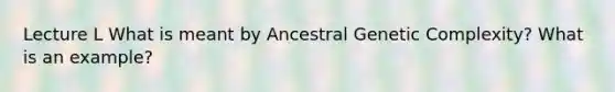 Lecture L What is meant by Ancestral Genetic Complexity? What is an example?