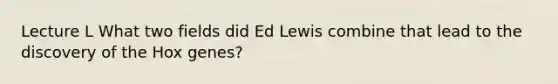 Lecture L What two fields did Ed Lewis combine that lead to the discovery of the Hox genes?