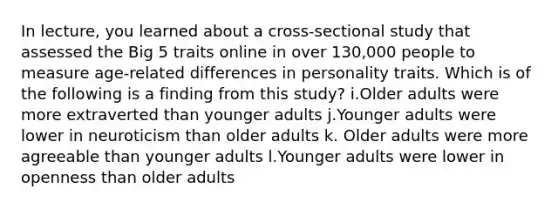 In lecture, you learned about a cross-sectional study that assessed the Big 5 traits online in over 130,000 people to measure age-related differences in personality traits. Which is of the following is a finding from this study? i.Older adults were more extraverted than younger adults j.Younger adults were lower in neuroticism than older adults k. Older adults were more agreeable than younger adults l.Younger adults were lower in openness than older adults