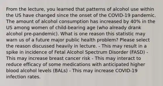 From the lecture, you learned that patterns of alcohol use within the US have changed since the onset of the COVID-19 pandemic. The amount of alcohol consumption has increased by 40% in the US among women of child-bearing age (who already drank alcohol pre-pandemic). What is one reason this statistic may warn us of a future major public health problem? Please select the reason discussed heavily in lecture. - This may result in a spike in incidence of Fetal Alcohol Spectrum Disorder (FASD) - This may increase breast cancer risk - This may interact to reduce efficacy of some medications with anticipated higher blood alcohol levels (BALs) - This may increase COVID-19 infection rates.