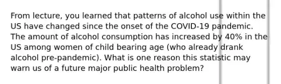 From lecture, you learned that patterns of alcohol use within the US have changed since the onset of the COVID-19 pandemic. The amount of alcohol consumption has increased by 40% in the US among women of child bearing age (who already drank alcohol pre-pandemic). What is one reason this statistic may warn us of a future major public health problem?