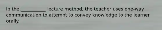 In the ___________ lecture method, the teacher uses one-way communication to attempt to convey knowledge to the learner orally.