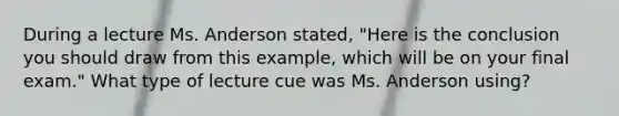 During a lecture Ms. Anderson stated, "Here is the conclusion you should draw from this example, which will be on your final exam." What type of lecture cue was Ms. Anderson using?