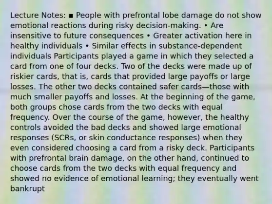 Lecture Notes: ▪ People with prefrontal lobe damage do not show emotional reactions during risky decision-making. • Are insensitive to future consequences • Greater activation here in healthy individuals • Similar effects in substance-dependent individuals Participants played a game in which they selected a card from one of four decks. Two of the decks were made up of riskier cards, that is, cards that provided large payoffs or large losses. The other two decks contained safer cards—those with much smaller payoffs and losses. At the beginning of the game, both groups chose cards from the two decks with equal frequency. Over the course of the game, however, the healthy controls avoided the bad decks and showed large emotional responses (SCRs, or skin conductance responses) when they even considered choosing a card from a risky deck. Participants with prefrontal brain damage, on the other hand, continued to choose cards from the two decks with equal frequency and showed no evidence of emotional learning; they eventually went bankrupt