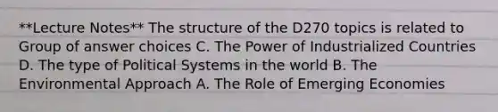 **Lecture Notes** The structure of the D270 topics is related to Group of answer choices C. The Power of Industrialized Countries D. The type of Political Systems in the world B. The Environmental Approach A. The Role of Emerging Economies