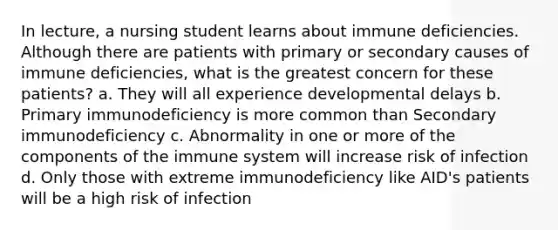 In lecture, a nursing student learns about immune deficiencies. Although there are patients with primary or secondary causes of immune deficiencies, what is the greatest concern for these patients? a. They will all experience developmental delays b. Primary immunodeficiency is more common than Secondary immunodeficiency c. Abnormality in one or more of the components of the immune system will increase risk of infection d. Only those with extreme immunodeficiency like AID's patients will be a high risk of infection