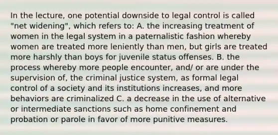 In the lecture, one potential downside to legal control is called "net widening", which refers to: A. the increasing treatment of women in the legal system in a paternalistic fashion whereby women are treated more leniently than men, but girls are treated more harshly than boys for juvenile status offenses. B. the process whereby more people encounter, and/ or are under the supervision of, <a href='https://www.questionai.com/knowledge/kuANd41CrG-the-criminal-justice-system' class='anchor-knowledge'>the criminal justice system</a>, as formal legal control of a society and its institutions increases, and more behaviors are criminalized C. a decrease in the use of alternative or intermediate sanctions such as home confinement and probation or parole in favor of more punitive measures.