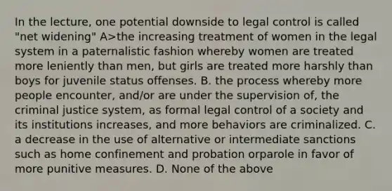 In the lecture, one potential downside to legal control is called "net widening" A>the increasing treatment of women in the legal system in a paternalistic fashion whereby women are treated more leniently than men, but girls are treated more harshly than boys for juvenile status offenses. B. the process whereby more people encounter, and/or are under the supervision of, the criminal justice system, as formal legal control of a society and its institutions increases, and more behaviors are criminalized. C. a decrease in the use of alternative or intermediate sanctions such as home confinement and probation orparole in favor of more punitive measures. D. None of the above