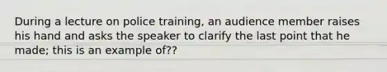 During a lecture on police training, an audience member raises his hand and asks the speaker to clarify the last point that he made; this is an example of??